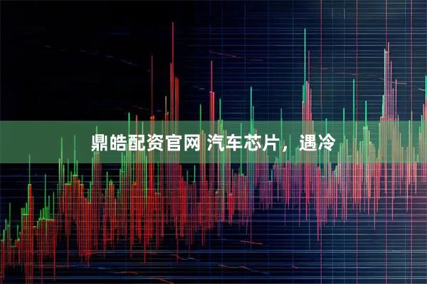 鼎皓配資官網 汽車芯片，遇冷